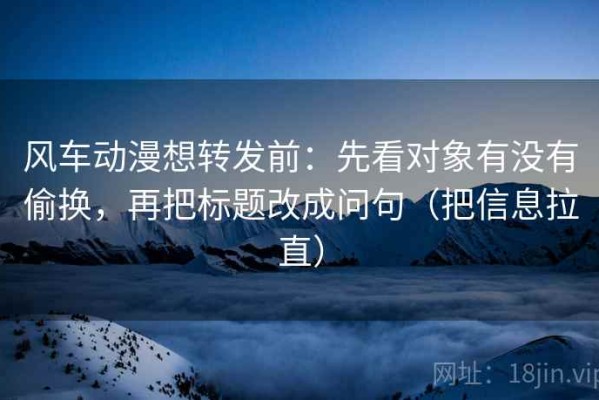 风车动漫想转发前：先看对象有没有偷换，再把标题改成问句（把信息拉直）