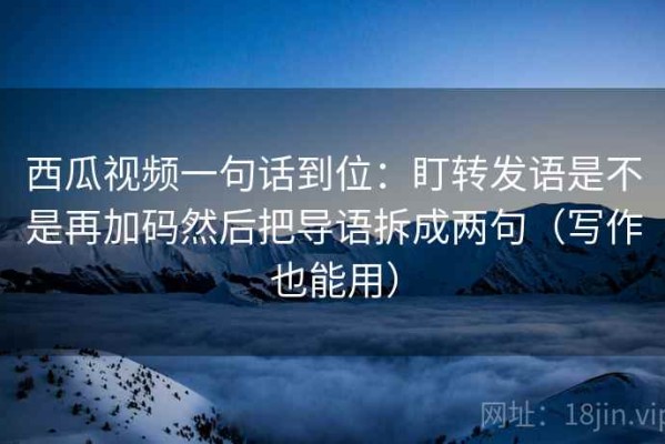 西瓜视频一句话到位：盯转发语是不是再加码然后把导语拆成两句（写作也能用）