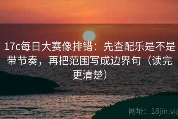 17c每日大赛像排错：先查配乐是不是带节奏，再把范围写成边界句（读完更清楚）