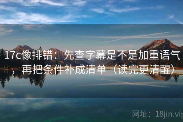 17c像排错：先查字幕是不是加重语气，再把条件补成清单（读完更清醒）