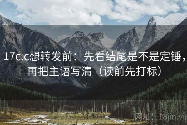 17c.c想转发前：先看结尾是不是定锤，再把主语写清（读前先打标）