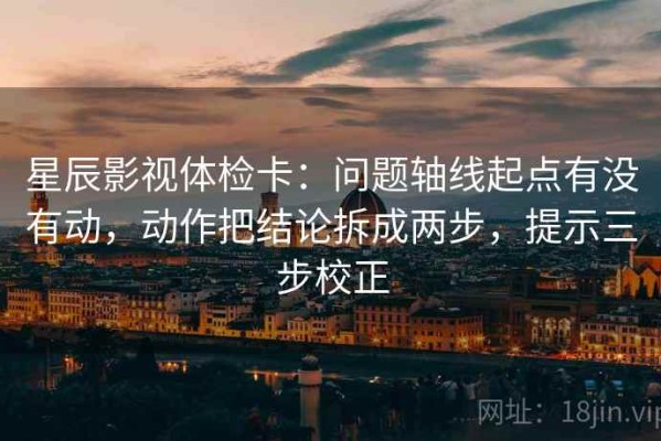 星辰影视体检卡：问题轴线起点有没有动，动作把结论拆成两步，提示三步校正