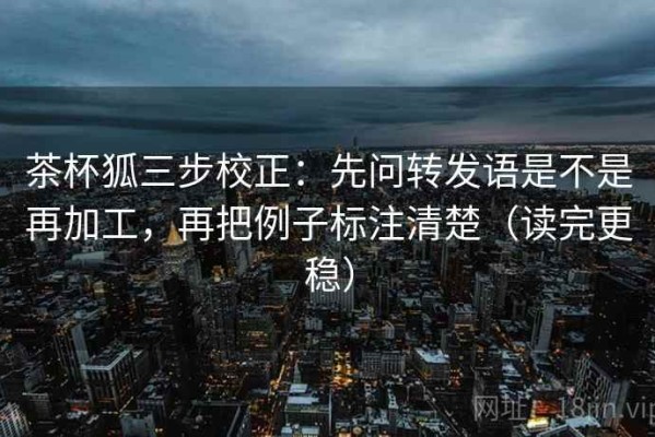 茶杯狐三步校正：先问转发语是不是再加工，再把例子标注清楚（读完更稳）