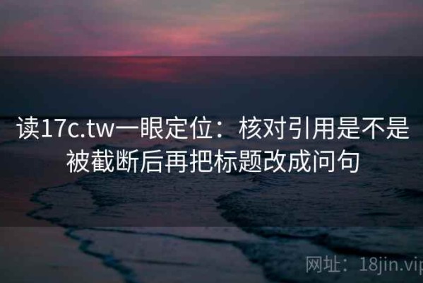 读17c.tw一眼定位：核对引用是不是被截断后再把标题改成问句