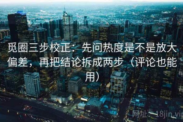 觅圈三步校正：先问热度是不是放大偏差，再把结论拆成两步（评论也能用）