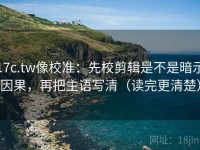 17c.tw像校准：先校剪辑是不是暗示因果，再把主语写清（读完更清楚）