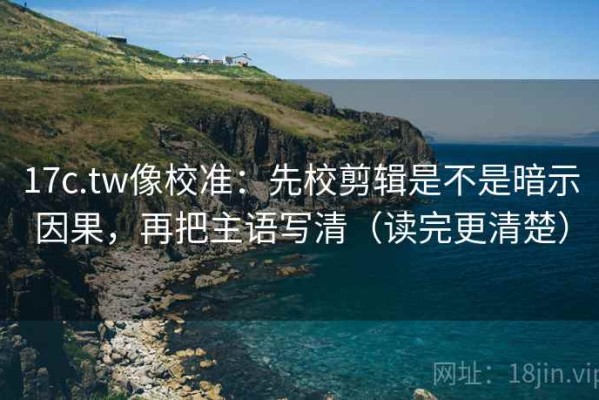17c.tw像校准：先校剪辑是不是暗示因果，再把主语写清（读完更清楚）