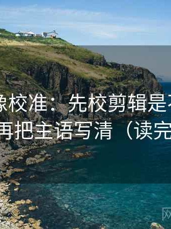 17c.tw像校准：先校剪辑是不是暗示因果，再把主语写清（读完更清楚）