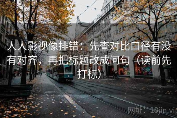 人人影视像排错：先查对比口径有没有对齐，再把标题改成问句（读前先打标）