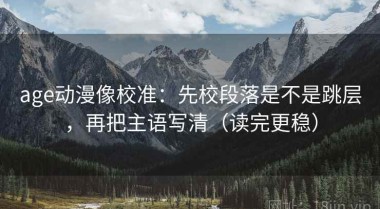 age动漫像校准：先校段落是不是跳层，再把主语写清（读完更稳）