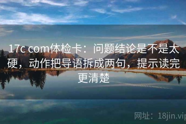 17c com体检卡：问题结论是不是太硬，动作把导语拆成两句，提示读完更清楚