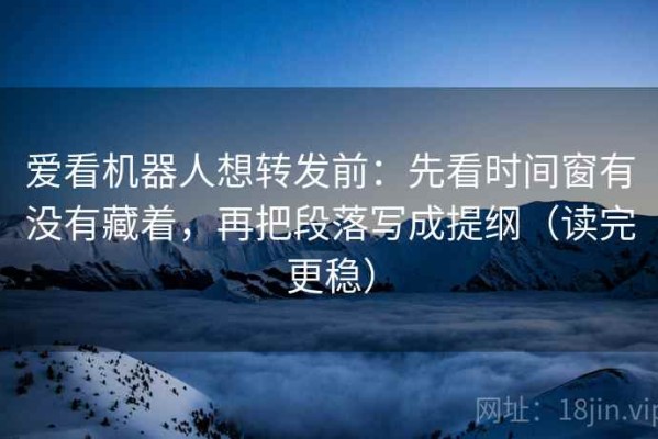 爱看机器人想转发前：先看时间窗有没有藏着，再把段落写成提纲（读完更稳）