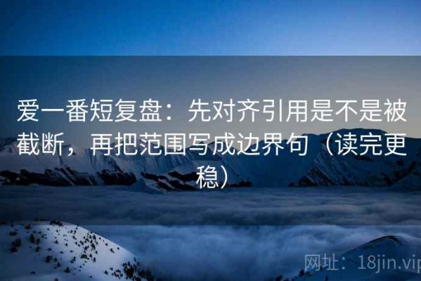 爱一番短复盘：先对齐引用是不是被截断，再把范围写成边界句（读完更稳）