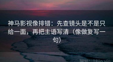 神马影视像排错：先查镜头是不是只给一面，再把主语写清（像做复写一句）