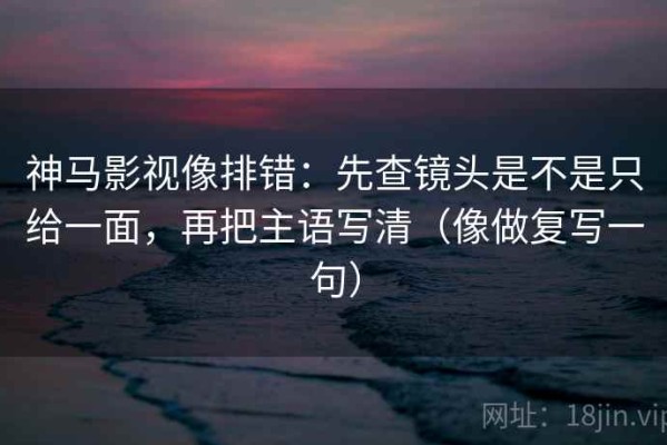 神马影视像排错：先查镜头是不是只给一面，再把主语写清（像做复写一句）