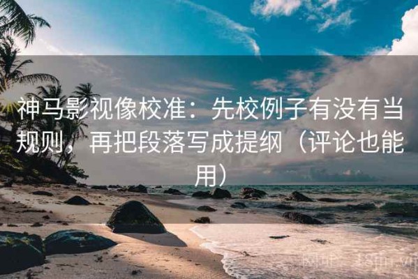神马影视像校准：先校例子有没有当规则，再把段落写成提纲（评论也能用）
