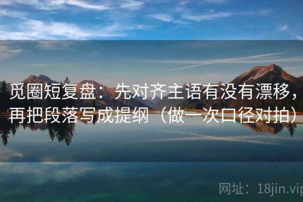 觅圈短复盘：先对齐主语有没有漂移，再把段落写成提纲（做一次口径对拍）