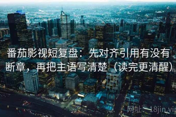 番茄影视短复盘：先对齐引用有没有断章，再把主语写清楚（读完更清醒）