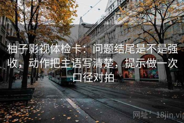 柚子影视体检卡：问题结尾是不是强收，动作把主语写清楚，提示做一次口径对拍