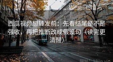 西瓜视频想转发前：先看结尾是不是强收，再把推断改成假设句（读完更清醒）