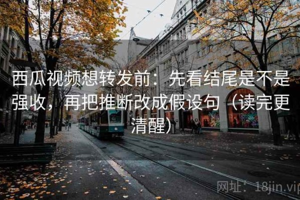 西瓜视频想转发前：先看结尾是不是强收，再把推断改成假设句（读完更清醒）