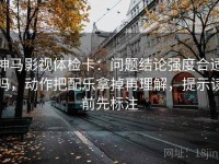 神马影视体检卡：问题结论强度合适吗，动作把配乐拿掉再理解，提示读前先标注