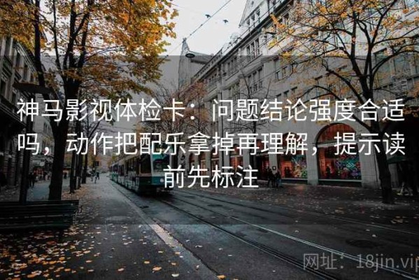 神马影视体检卡：问题结论强度合适吗，动作把配乐拿掉再理解，提示读前先标注