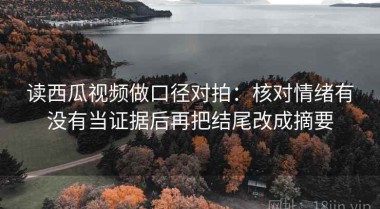读西瓜视频做口径对拍：核对情绪有没有当证据后再把结尾改成摘要