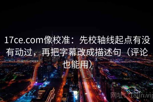 17ce.com像校准：先校轴线起点有没有动过，再把字幕改成描述句（评论也能用）
