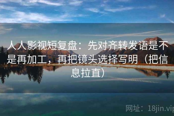 人人影视短复盘：先对齐转发语是不是再加工，再把镜头选择写明（把信息拉直）
