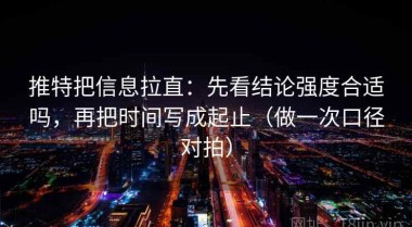推特把信息拉直：先看结论强度合适吗，再把时间写成起止（做一次口径对拍）