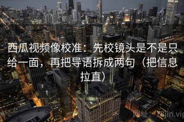 西瓜视频像校准：先校镜头是不是只给一面，再把导语拆成两句（把信息拉直）