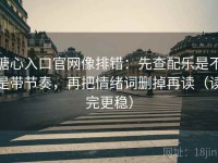 糖心入口官网像排错：先查配乐是不是带节奏，再把情绪词删掉再读（读完更稳）
