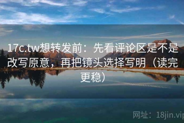 17c.tw想转发前：先看评论区是不是改写原意，再把镜头选择写明（读完更稳）
