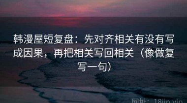 韩漫屋短复盘：先对齐相关有没有写成因果，再把相关写回相关（像做复写一句）