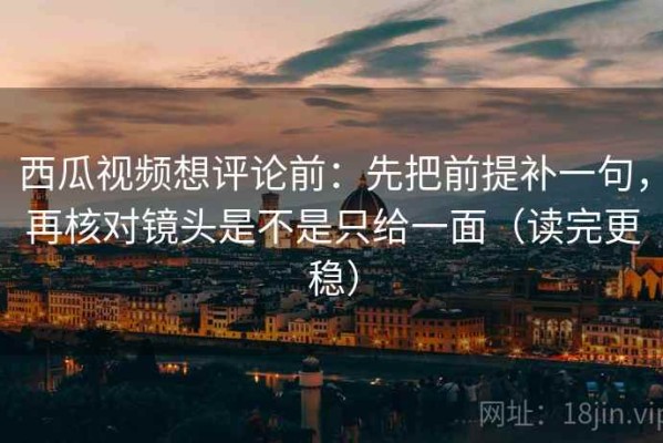 西瓜视频想评论前：先把前提补一句，再核对镜头是不是只给一面（读完更稳）