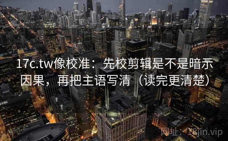 17c.tw像校准：先校剪辑是不是暗示因果，再把主语写清（读完更清楚）