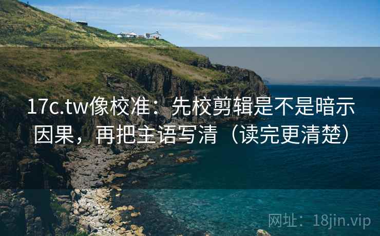 17c.tw像校准：先校剪辑是不是暗示因果，再把主语写清（读完更清楚）