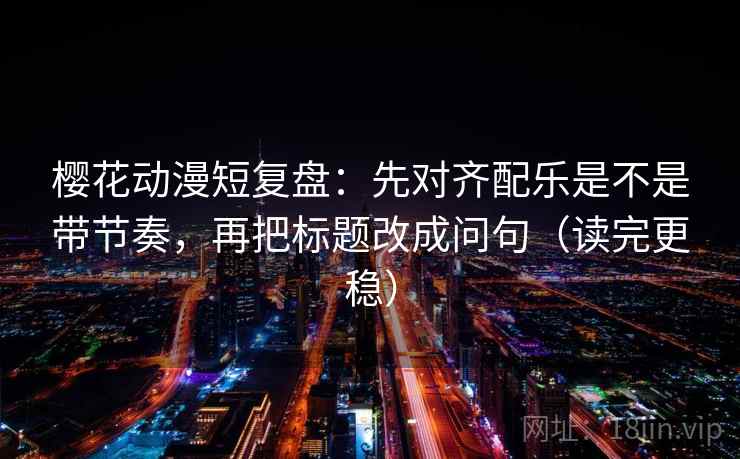 樱花动漫短复盘：先对齐配乐是不是带节奏，再把标题改成问句（读完更稳）
