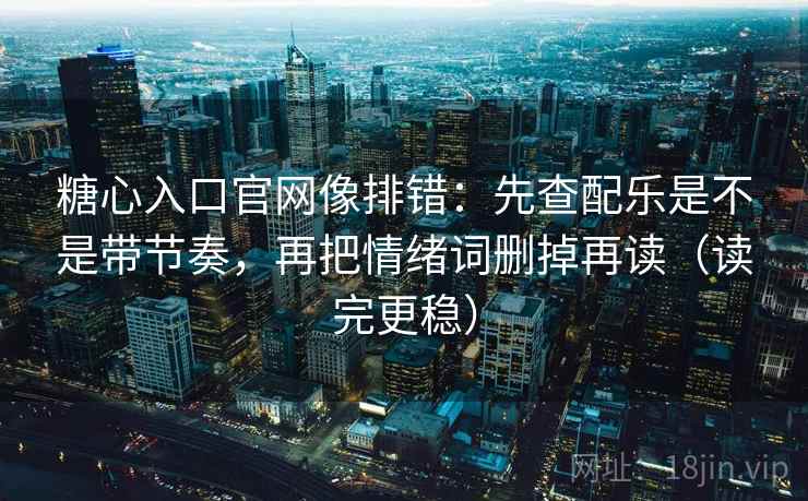 糖心入口官网像排错：先查配乐是不是带节奏，再把情绪词删掉再读（读完更稳）