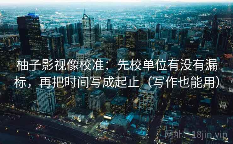 柚子影视像校准：先校单位有没有漏标，再把时间写成起止（写作也能用）