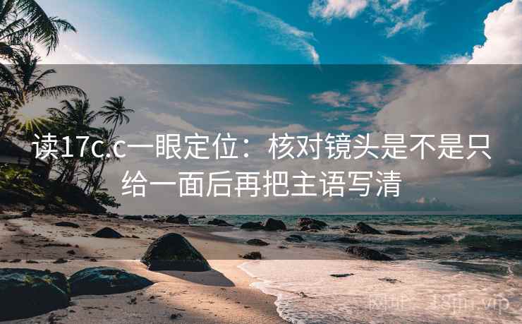 读17c.c一眼定位：核对镜头是不是只给一面后再把主语写清