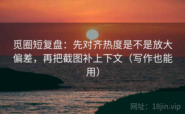 觅圈短复盘：先对齐热度是不是放大偏差，再把截图补上下文（写作也能用）