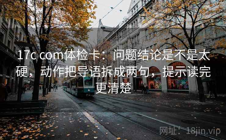 17c com体检卡：问题结论是不是太硬，动作把导语拆成两句，提示读完更清楚