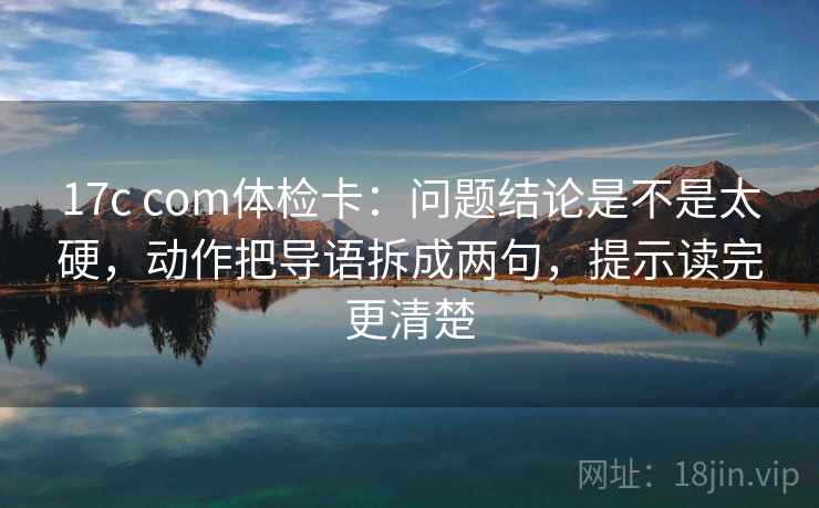 17c com体检卡：问题结论是不是太硬，动作把导语拆成两句，提示读完更清楚