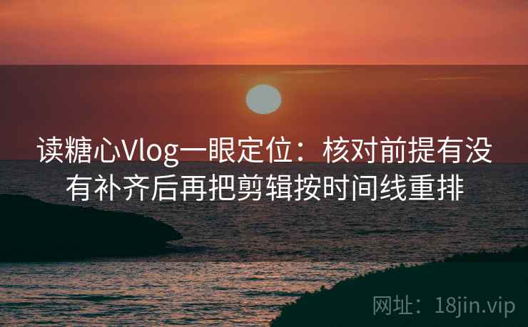 读糖心Vlog一眼定位：核对前提有没有补齐后再把剪辑按时间线重排