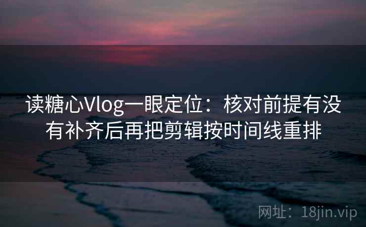 读糖心Vlog一眼定位：核对前提有没有补齐后再把剪辑按时间线重排