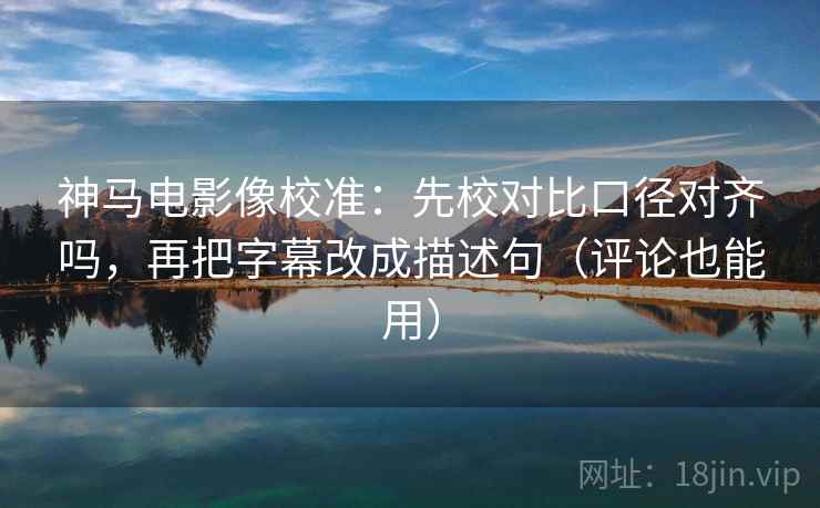 神马电影像校准：先校对比口径对齐吗，再把字幕改成描述句（评论也能用）