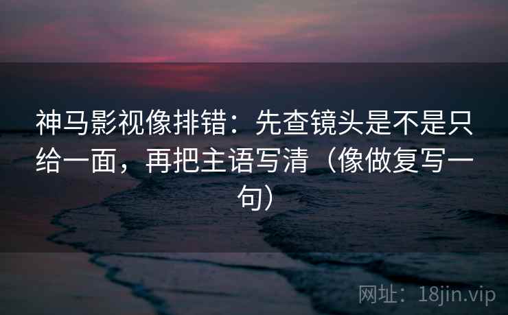 神马影视像排错：先查镜头是不是只给一面，再把主语写清（像做复写一句）