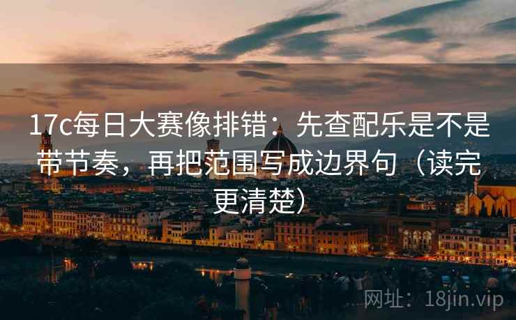 17c每日大赛像排错：先查配乐是不是带节奏，再把范围写成边界句（读完更清楚）